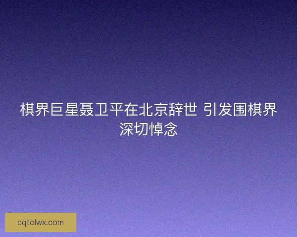 棋界巨星聂卫平在北京辞世 引发围棋界深切悼念 棋界巨星聂卫平在北京辞世 引发围棋界深切悼念