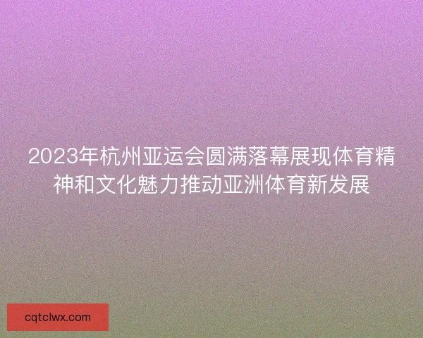 2023年杭州亚运会圆满落幕展现体育精神和文化魅力推动亚洲体育新发展 2023年杭州亚运会圆满落幕展现体育精神和文化魅力推动亚洲体育新发展