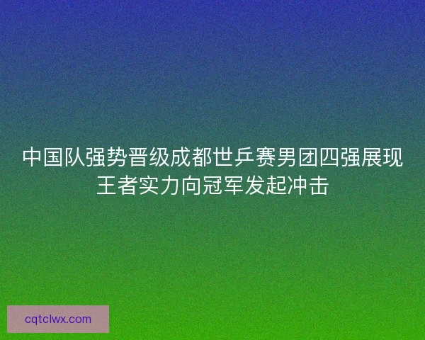 中国队强势晋级成都世乒赛男团四强展现王者实力向冠军发起冲击
