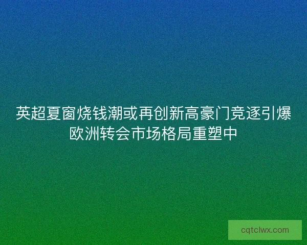 英超夏窗烧钱潮或再创新高豪门竞逐引爆欧洲转会市场格局重塑中