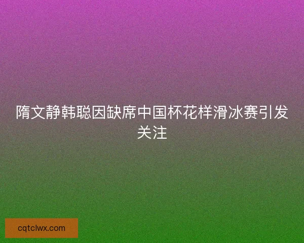 隋文静韩聪因缺席中国杯花样滑冰赛引发关注 隋文静韩聪因缺席中国杯花样滑冰赛引发关注