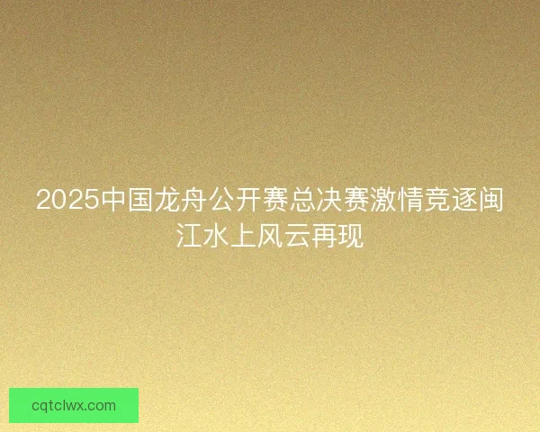 2025中国龙舟公开赛总决赛激情竞逐闽江水上风云再现 2025中国龙舟公开赛总决赛激情竞逐闽江水上风云再现