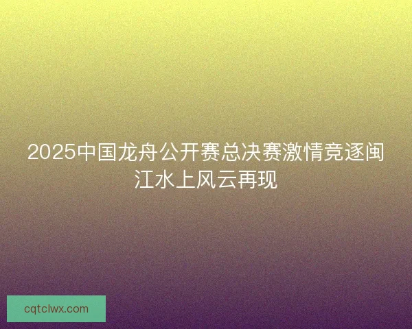 2025中国龙舟公开赛总决赛激情竞逐闽江水上风云再现 2025中国龙舟公开赛总决赛激情竞逐闽江水上风云再现