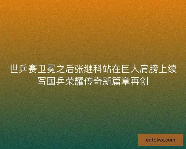 世乒赛卫冕之后张继科站在巨人肩膀上续写国乒荣耀传奇新篇章再创