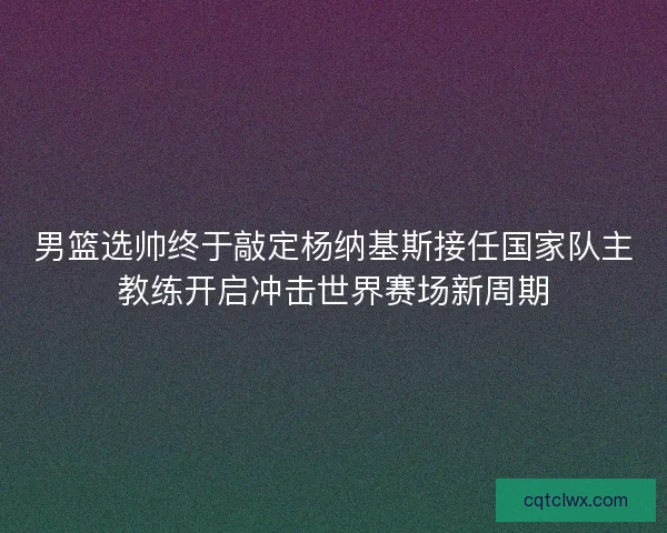 男篮选帅终于敲定杨纳基斯接任国家队主教练开启冲击世界赛场新周期