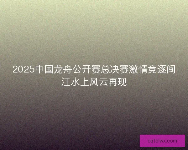 2025中国龙舟公开赛总决赛激情竞逐闽江水上风云再现 2025中国龙舟公开赛总决赛激情竞逐闽江水上风云再现