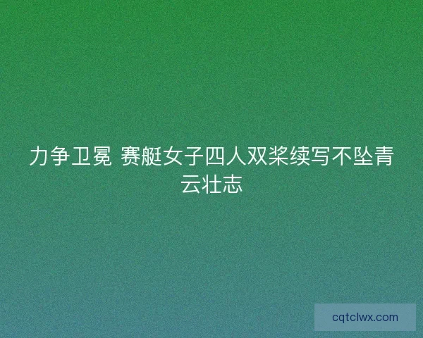 力争卫冕 赛艇女子四人双桨续写不坠青云壮志 力争卫冕 赛艇女子四人双桨续写不坠青云壮志