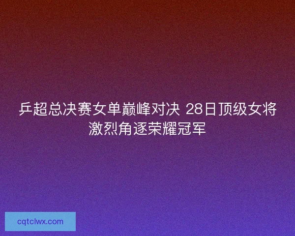 乒超总决赛女单巅峰对决 28日顶级女将激烈角逐荣耀冠军 乒超总决赛女单巅峰对决 28日顶级女将激烈角逐荣耀冠军