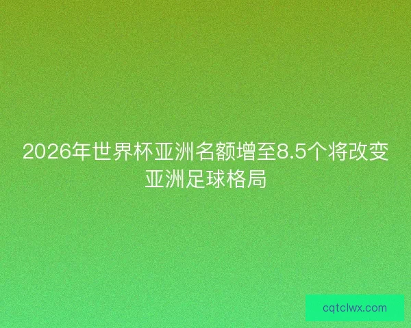 2026年世界杯亚洲名额增至8.5个将改变亚洲足球格局 2026年世界杯亚洲名额增至8.5个将改变亚洲足球格局