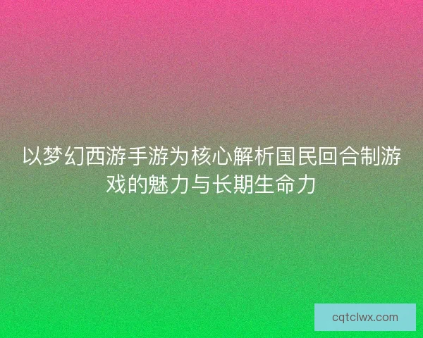 以梦幻西游手游为核心解析国民回合制游戏的魅力与长期生命力 以梦幻西游手游为核心解析国民回合制游戏的魅力与长期生命力