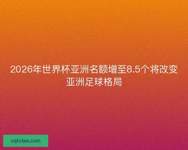 2026年世界杯亚洲名额增至8.5个将改变亚洲足球格局 2026年世界杯亚洲名额增至8.5个将改变亚洲足球格局