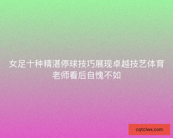 女足十种精湛停球技巧展现卓越技艺体育老师看后自愧不如 女足十种精湛停球技巧展现卓越技艺体育老师看后自愧不如